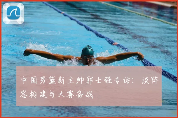 中国男篮新主帅郭士强专访：谈阵容构建与大赛备战
