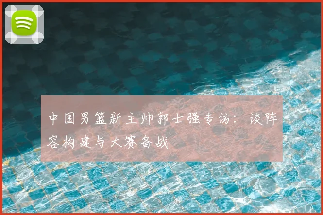 中国男篮新主帅郭士强专访：谈阵容构建与大赛备战
