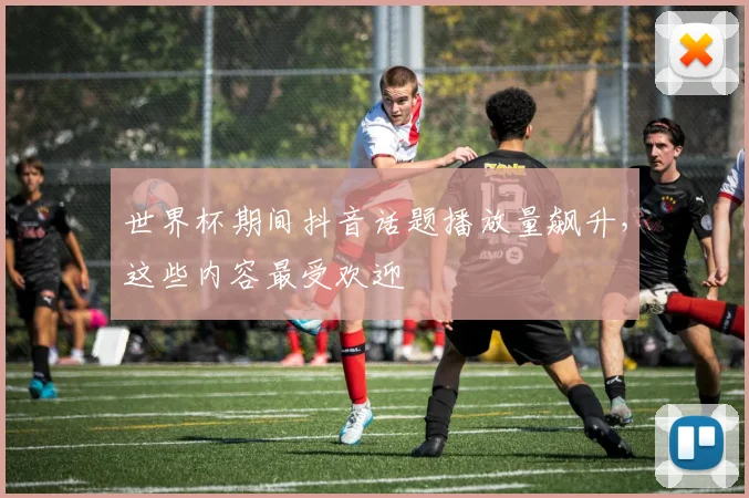 世界杯期间抖音话题播放量飙升，这些内容最受欢迎