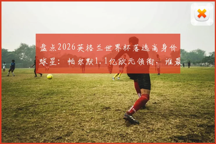 盘点2026英格兰世界杯落选高身价球星：帕尔默1.1亿欧元领衔，谁最让索斯盖特后悔？