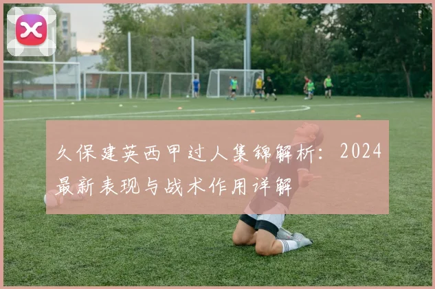久保建英西甲过人集锦解析：2024最新表现与战术作用详解