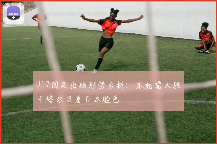 U17国足出线形势分析:末轮需大胜卡塔尔且看日本脸色