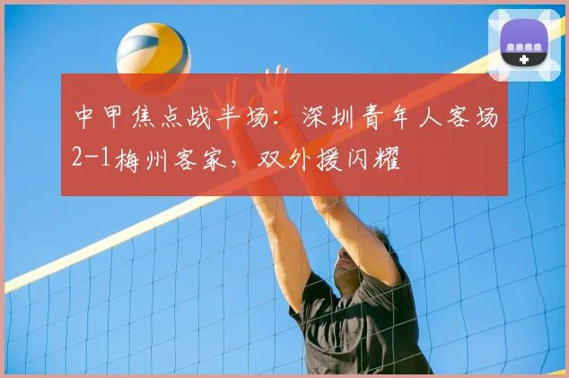 中甲焦点战半场：深圳青年人客场2-1梅州客家，双外援闪耀