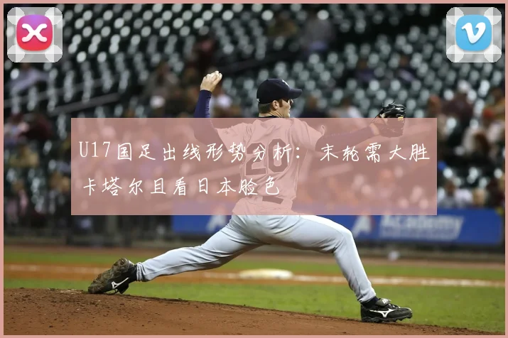 U17国足出线形势分析:末轮需大胜卡塔尔且看日本脸色