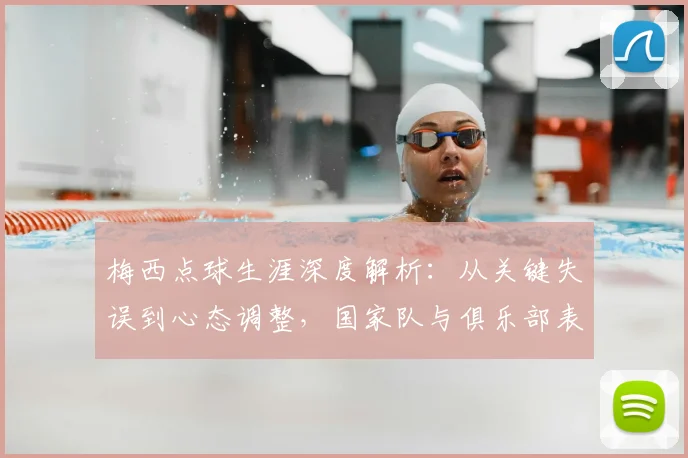 梅西点球生涯深度解析：从关键失误到心态调整，国家队与俱乐部表现全回顾