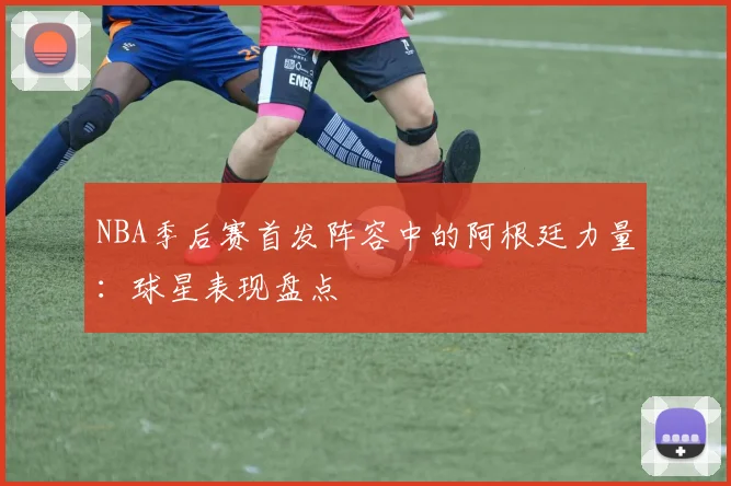 NBA季后赛首发阵容中的阿根廷力量：球星表现盘点