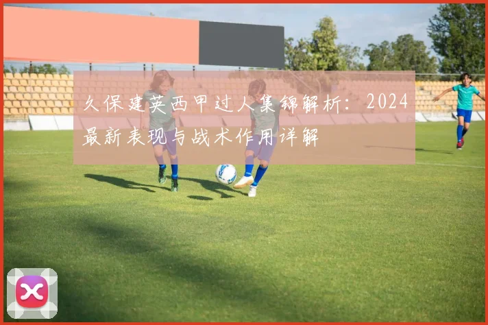 久保建英西甲过人集锦解析：2024最新表现与战术作用详解